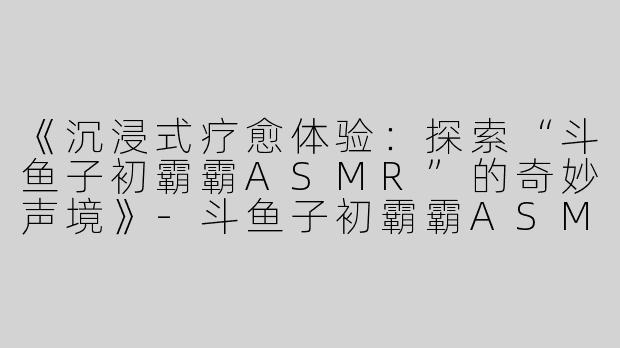 《沉浸式疗愈体验：探索“斗鱼子初霸霸ASMR”的奇妙声境》-斗鱼子初霸霸ASMR