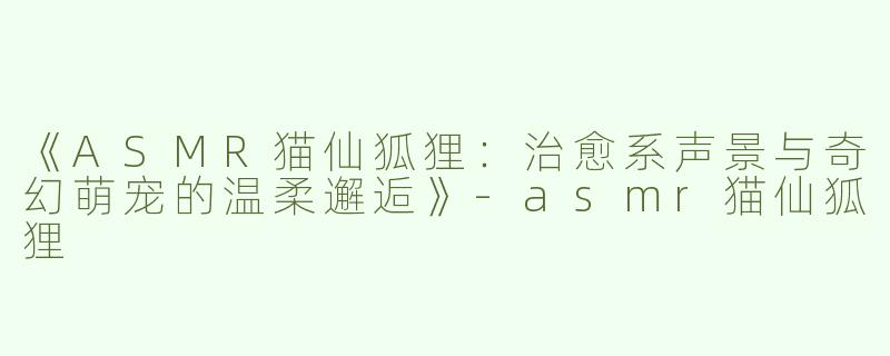 《ASMR猫仙狐狸：治愈系声景与奇幻萌宠的温柔邂逅》-asmr猫仙狐狸