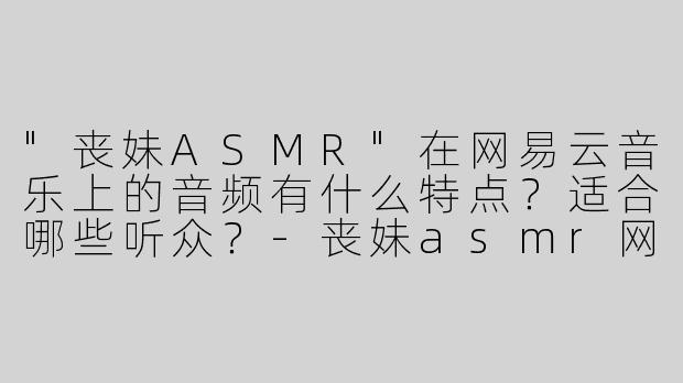 "丧妹ASMR"在网易云音乐上的音频有什么特点？适合哪些听众？