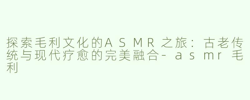 探索毛利文化的ASMR之旅：古老传统与现代疗愈的完美融合-asmr毛利