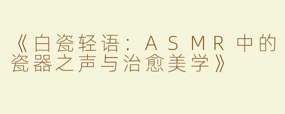 《白瓷轻语：ASMR中的瓷器之声与治愈美学》