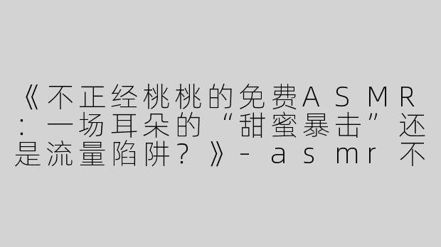 《不正经桃桃的免费ASMR：一场耳朵的“甜蜜暴击”还是流量陷阱？》-asmr不正经桃桃免费