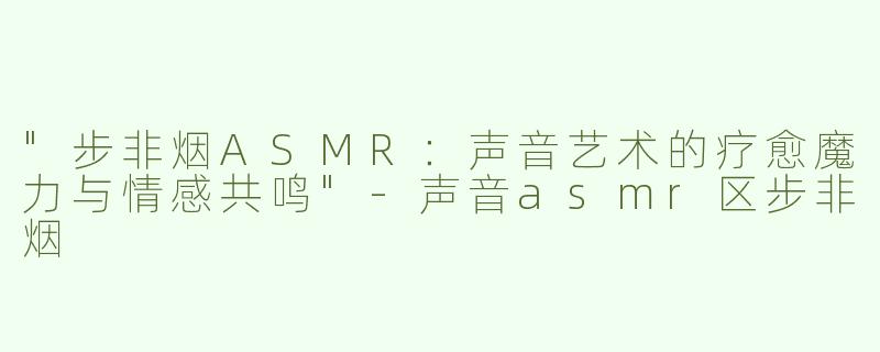 "步非烟ASMR：声音艺术的疗愈魔力与情感共鸣"