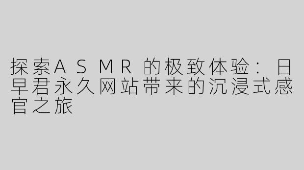 探索ASMR的极致体验：日早君永久网站带来的沉浸式感官之旅