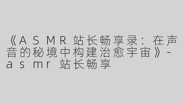 《ASMR站长畅享录：在声音的秘境中构建治愈宇宙》-asmr站长畅享