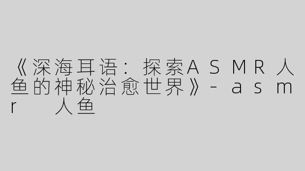 《深海耳语：探索ASMR人鱼的神秘治愈世界》-asmr 人鱼