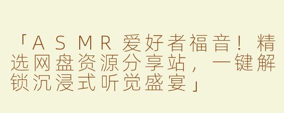 「ASMR爱好者福音！精选网盘资源分享站，一键解锁沉浸式听觉盛宴」