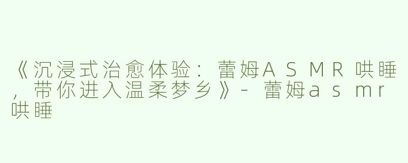 《沉浸式治愈体验：蕾姆ASMR哄睡，带你进入温柔梦乡》-蕾姆asmr哄睡