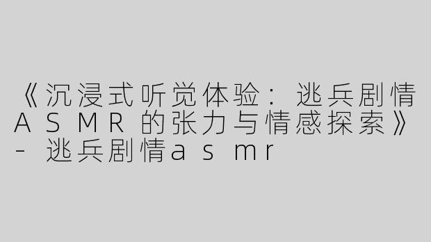 《沉浸式听觉体验：逃兵剧情ASMR的张力与情感探索》-逃兵剧情asmr
