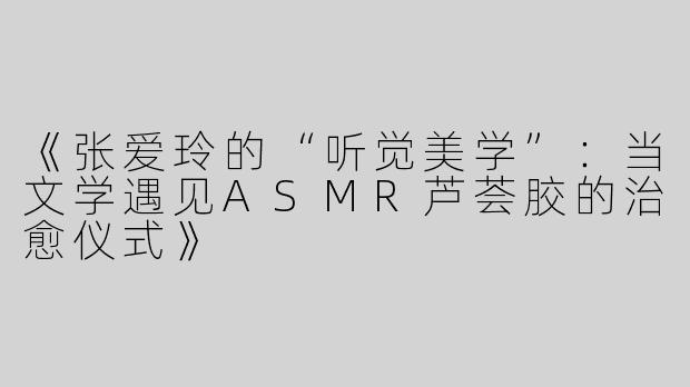 《张爱玲的“听觉美学”：当文学遇见ASMR芦荟胶的治愈仪式》