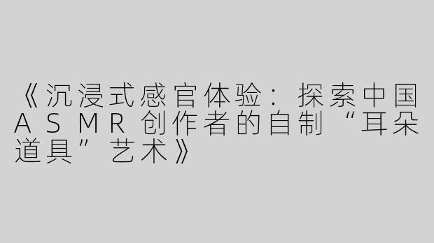 《沉浸式感官体验：探索中国ASMR创作者的自制“耳朵道具”艺术》