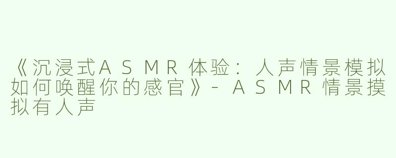 《沉浸式ASMR体验：人声情景模拟如何唤醒你的感官》-ASMR情景摸拟有人声