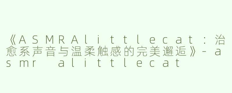 《ASMRAlittlecat：治愈系声音与温柔触感的完美邂逅》