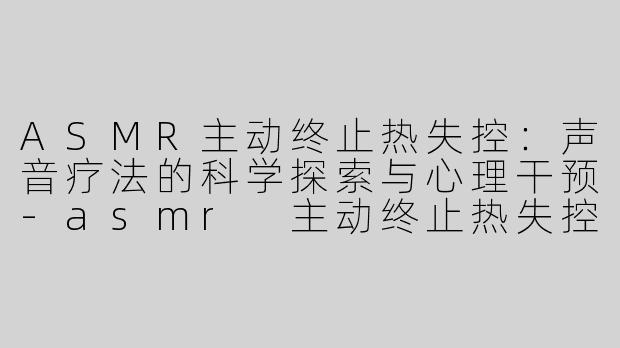 ASMR主动终止热失控：声音疗法的科学探索与心理干预-asmr 主动终止热失控
