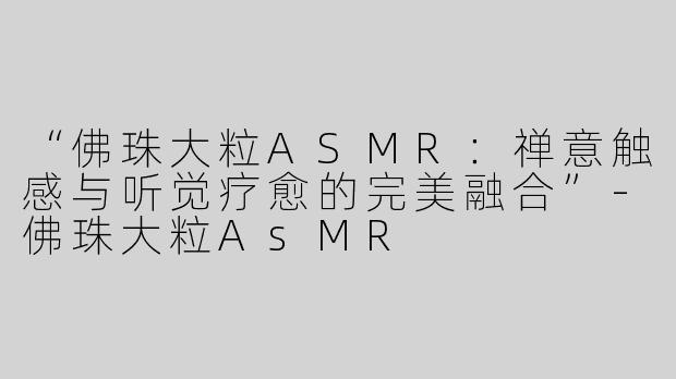 “佛珠大粒ASMR：禅意触感与听觉疗愈的完美融合”-佛珠大粒AsMR