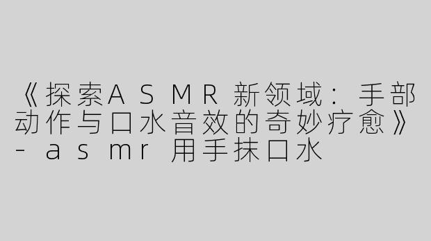 《探索ASMR新领域：手部动作与口水音效的奇妙疗愈》-asmr用手抹口水