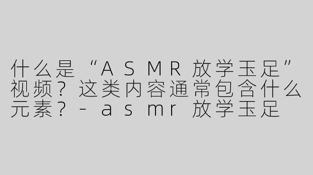 什么是“ASMR放学玉足”视频？这类内容通常包含什么元素？