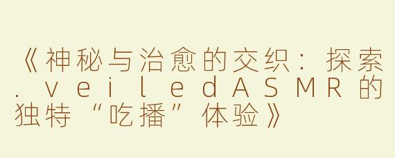 《神秘与治愈的交织：探索.veiledASMR的独特“吃播”体验》