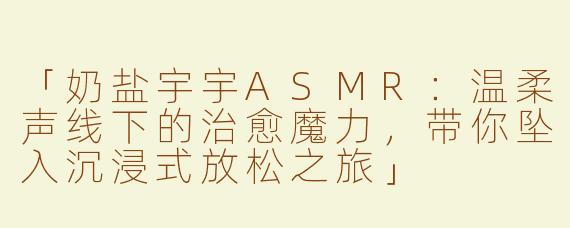「奶盐宇宇ASMR：温柔声线下的治愈魔力，带你坠入沉浸式放松之旅」