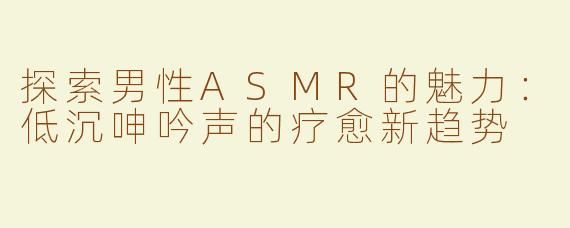 探索男性ASMR的魅力：低沉呻吟声的疗愈新趋势