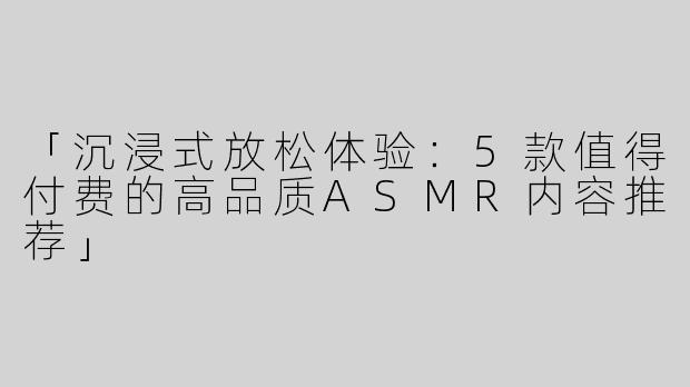 「沉浸式放松体验：5款值得付费的高品质ASMR内容推荐」