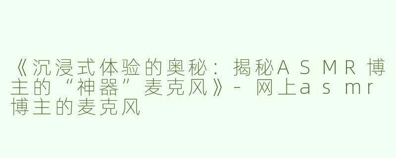 《沉浸式体验的奥秘：揭秘ASMR博主的“神器”麦克风》-网上asmr博主的麦克风