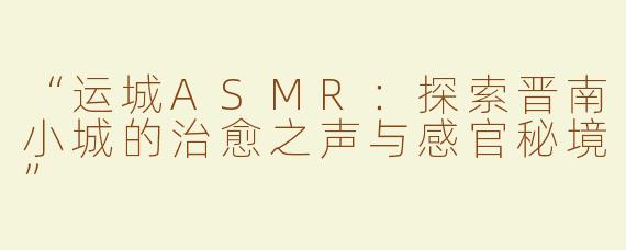 “运城ASMR：探索晋南小城的治愈之声与感官秘境”