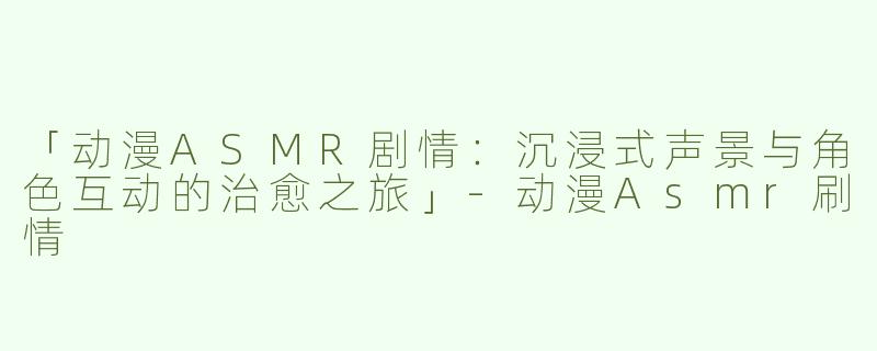 「动漫ASMR剧情：沉浸式声景与角色互动的治愈之旅」