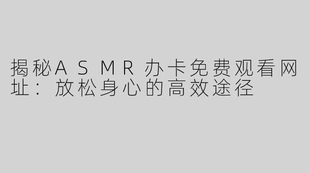 揭秘ASMR办卡免费观看网址：放松身心的高效途径