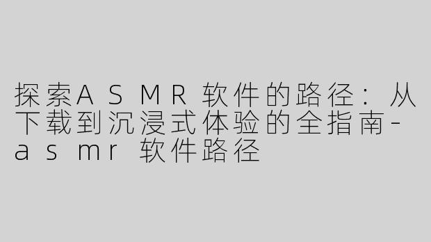 探索ASMR软件的路径：从下载到沉浸式体验的全指南-asmr软件路径