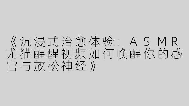 《沉浸式治愈体验：ASMR尤猫醒醒视频如何唤醒你的感官与放松神经》