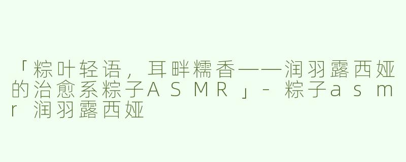 「粽叶轻语，耳畔糯香——润羽露西娅的治愈系粽子ASMR」-粽子asmr润羽露西娅