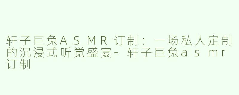 轩子巨兔ASMR订制：一场私人定制的沉浸式听觉盛宴-轩子巨兔asmr订制