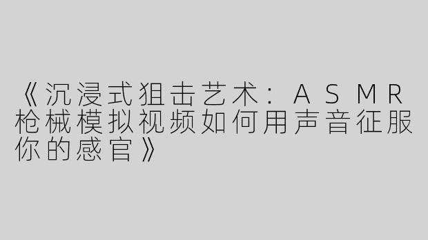 《沉浸式狙击艺术：ASMR枪械模拟视频如何用声音征服你的感官》