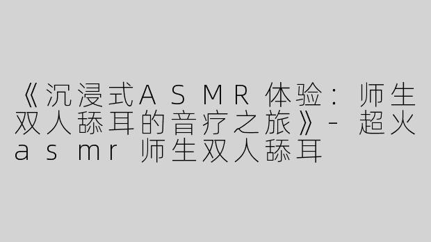 《沉浸式ASMR体验：师生双人舔耳的音疗之旅》-超火asmr师生双人舔耳