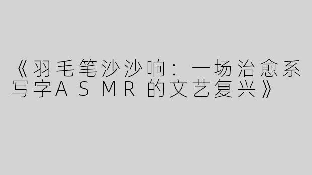 《羽毛笔沙沙响：一场治愈系写字ASMR的文艺复兴》