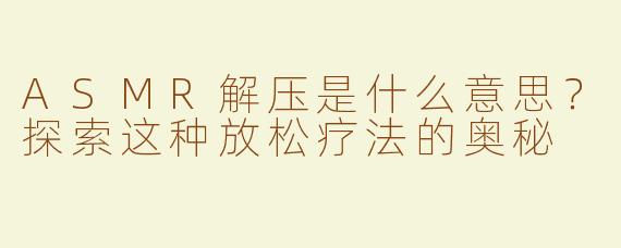 ASMR解压是什么意思？探索这种放松疗法的奥秘