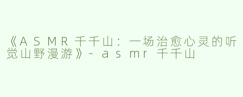 《ASMR千千山：一场治愈心灵的听觉山野漫游》-asmr千千山