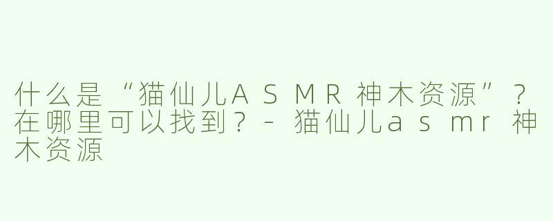 什么是“猫仙儿ASMR神木资源”？在哪里可以找到？-猫仙儿asmr神木资源