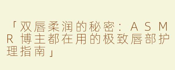 「双唇柔润的秘密：ASMR博主都在用的极致唇部护理指南」