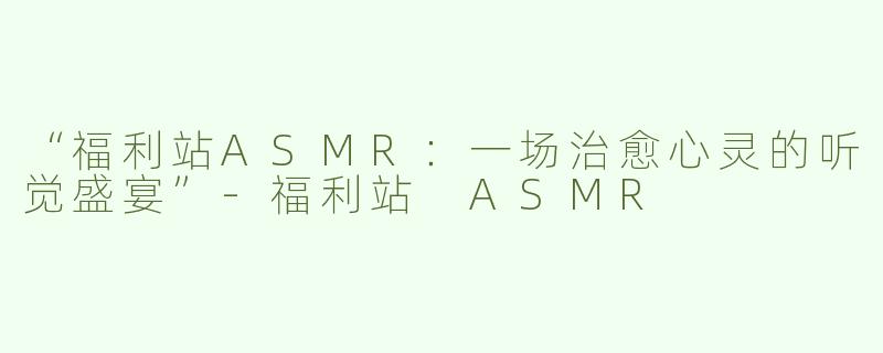 “福利站ASMR：一场治愈心灵的听觉盛宴”-福利站 ASMR