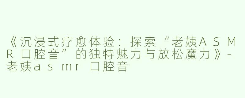 《沉浸式疗愈体验：探索“老姨ASMR口腔音”的独特魅力与放松魔力》