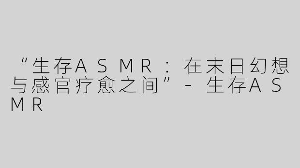 “生存ASMR：在末日幻想与感官疗愈之间”-生存ASMR