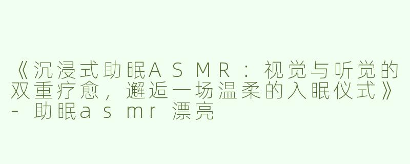 《沉浸式助眠ASMR：视觉与听觉的双重疗愈，邂逅一场温柔的入眠仪式》-助眠asmr漂亮