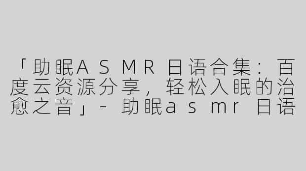 「助眠ASMR日语合集：百度云资源分享，轻松入眠的治愈之音」-助眠asmr日语百度云