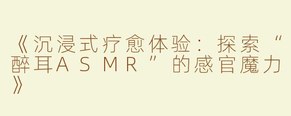 《沉浸式疗愈体验：探索“醉耳ASMR”的感官魔力》