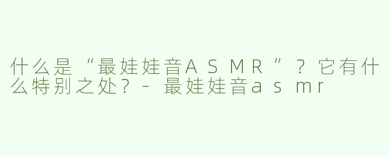什么是“最娃娃音ASMR”？它有什么特别之处？