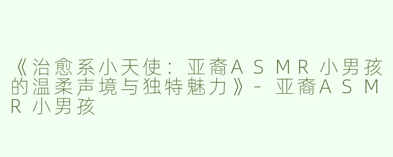 《治愈系小天使：亚裔ASMR小男孩的温柔声境与独特魅力》-亚裔ASMR小男孩