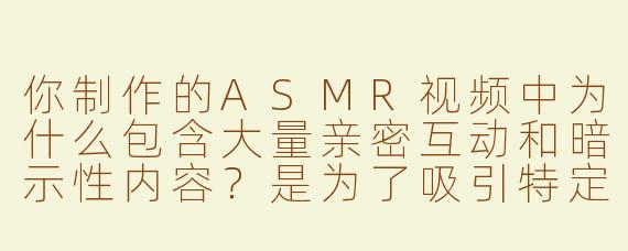 你制作的ASMR视频中为什么包含大量亲密互动和暗示性内容？是为了吸引特定观众吗？