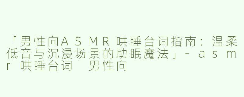 「男性向ASMR哄睡台词指南：温柔低音与沉浸场景的助眠魔法」-asmr哄睡台词 男性向